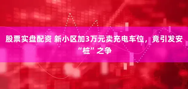 股票实盘配资 新小区加3万元卖充电车位，竟引发安“桩”之争
