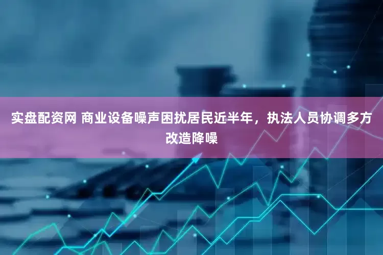 实盘配资网 商业设备噪声困扰居民近半年，执法人员协调多方改造降噪