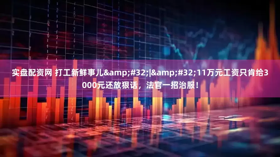 实盘配资网 打工新鲜事儿&#32;|&#32;11万元工资只肯给3000元还放狠话，法官一招治服！
