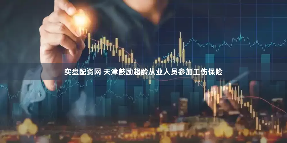 实盘配资网 天津鼓励超龄从业人员参加工伤保险
