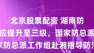 北京股票配资 湖南防汛应急响应提升至三级，国家防总派工作组赴湘指导防汛抗灾