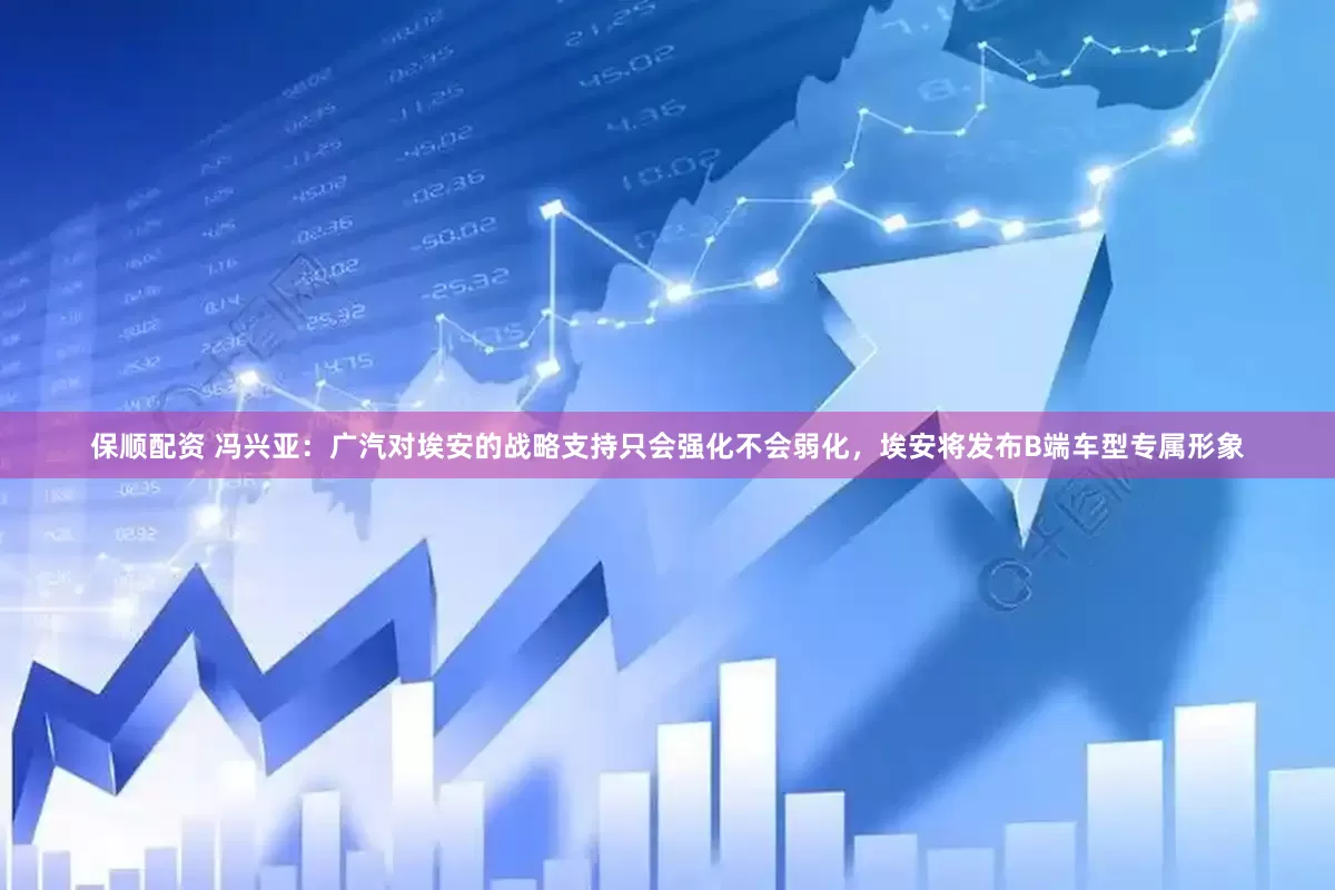 保顺配资 冯兴亚：广汽对埃安的战略支持只会强化不会弱化，埃安将发布B端车型专属形象