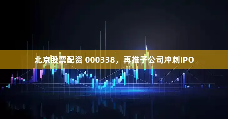 北京股票配资 000338，再推子公司冲刺IPO
