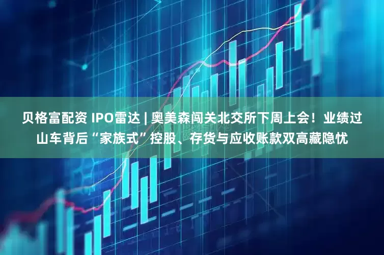 贝格富配资 IPO雷达 | 奥美森闯关北交所下周上会！业绩过山车背后“家族式”控股、存货与应收账款双高藏隐忧