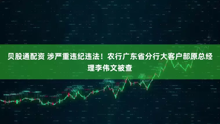 贝股通配资 涉严重违纪违法！农行广东省分行大客户部原总经理李伟文被查