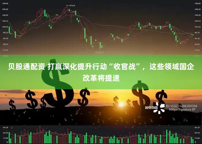 贝股通配资 打赢深化提升行动“收官战”，这些领域国企改革将提速