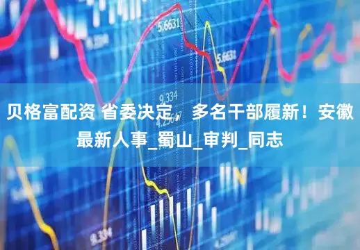 贝格富配资 省委决定，多名干部履新！安徽最新人事_蜀山_审判_同志