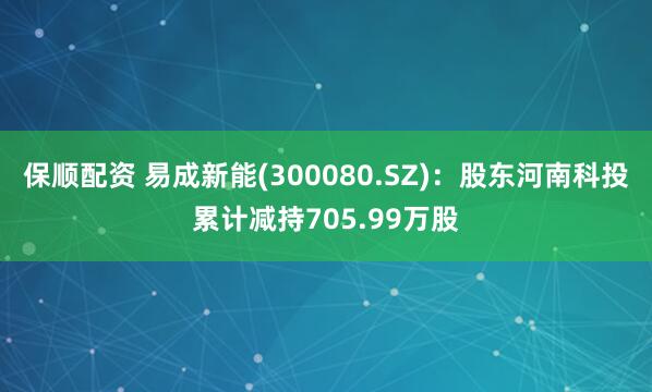 保顺配资 易成新能(300080.SZ)：股东河南科投累计减持705.99万股