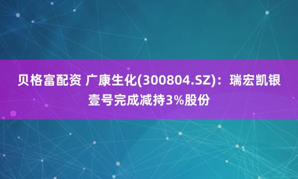 贝格富配资 广康生化(300804.SZ)：瑞宏凯银壹号完成减持3%股份