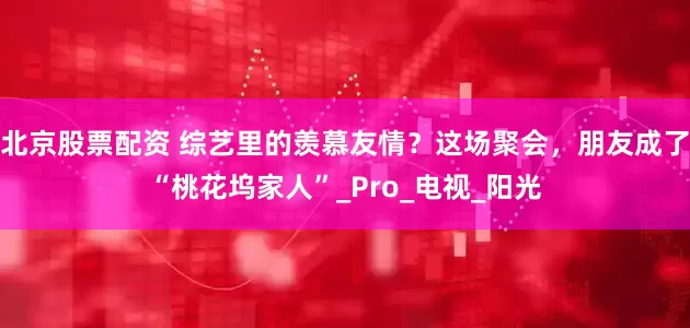 北京股票配资 综艺里的羡慕友情？这场聚会，朋友成了“桃花坞家人”_Pro_电视_阳光