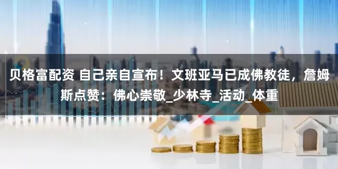 贝格富配资 自己亲自宣布！文班亚马已成佛教徒，詹姆斯点赞：佛心崇敬_少林寺_活动_体重