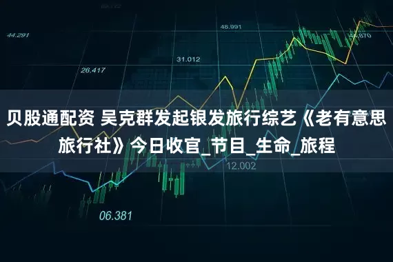 贝股通配资 吴克群发起银发旅行综艺《老有意思旅行社》今日收官_节目_生命_旅程