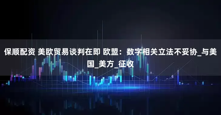 保顺配资 美欧贸易谈判在即 欧盟：数字相关立法不妥协_与美国_美方_征收
