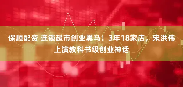 保顺配资 连锁超市创业黑马！3年18家店，宋洪伟上演教科书级创业神话