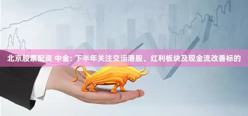 北京股票配资 中金: 下半年关注交运港股、红利板块及现金流改善标的