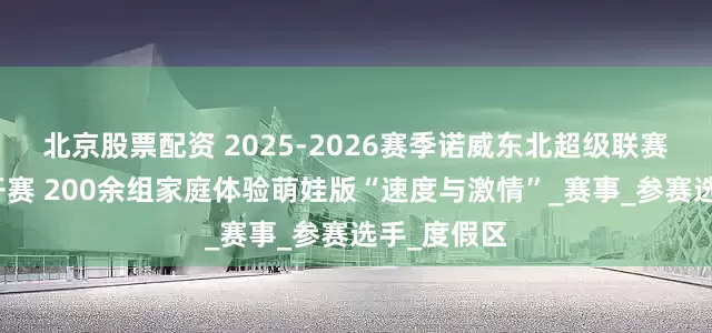 北京股票配资 2025-2026赛季诺威东北超级联赛松花湖站开赛 200余组家庭体验萌娃版“速度与激情”_赛事_参赛选手_度假区
