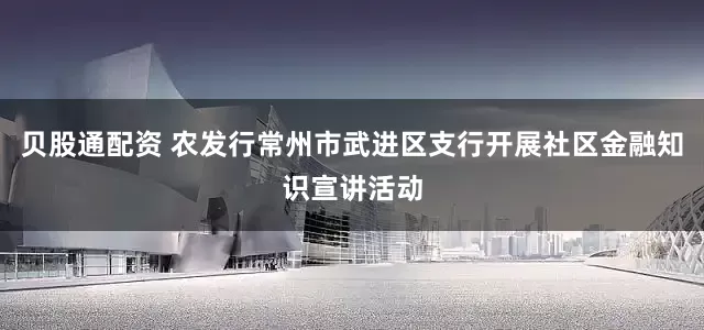 贝股通配资 农发行常州市武进区支行开展社区金融知识宣讲活动