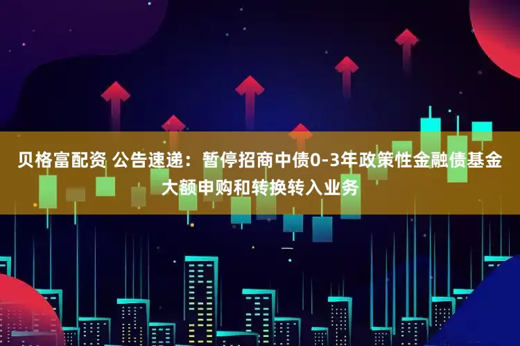 贝格富配资 公告速递：暂停招商中债0-3年政策性金融债基金大额申购和转换转入业务