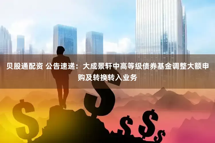 贝股通配资 公告速递：大成景轩中高等级债券基金调整大额申购及转换转入业务