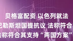 贝格富配资 以色列就法国将承认巴勒斯坦国提抗议 法称符合其支持“两国方案”立场