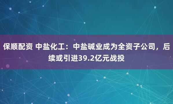 保顺配资 中盐化工：中盐碱业成为全资子公司，后续或引进39.2亿元战投