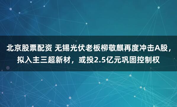 北京股票配资 无锡光伏老板柳敬麒再度冲击A股，拟入主三超新材，或投2.5亿元巩固控制权