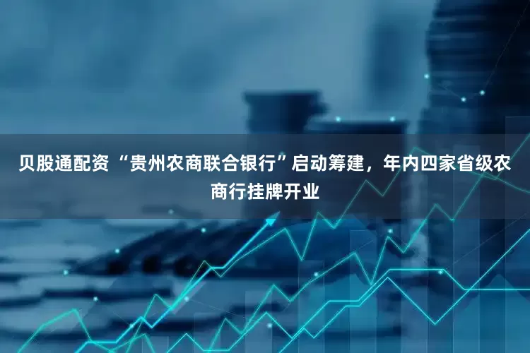 贝股通配资 “贵州农商联合银行”启动筹建，年内四家省级农商行挂牌开业