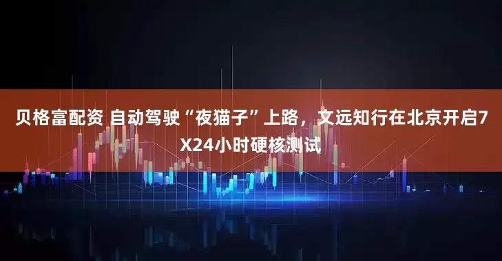 贝格富配资 自动驾驶“夜猫子”上路，文远知行在北京开启7X24小时硬核测试