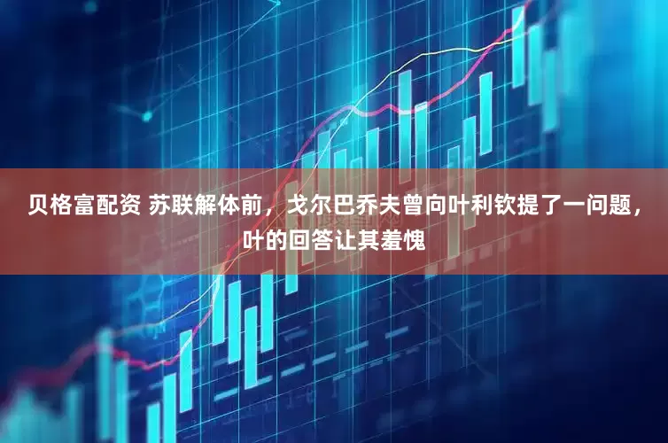 贝格富配资 苏联解体前，戈尔巴乔夫曾向叶利钦提了一问题，叶的回答让其羞愧