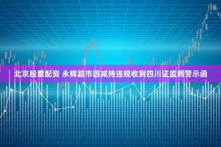 北京股票配资 永辉超市因减持违规收到四川证监局警示函