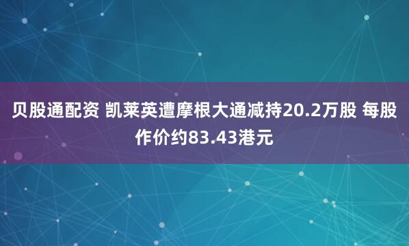 贝股通配资 凯莱英遭摩根大通减持20.2万股 每股作价约83.43港元