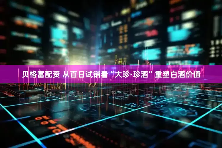 贝格富配资 从百日试销看“大珍·珍酒”重塑白酒价值